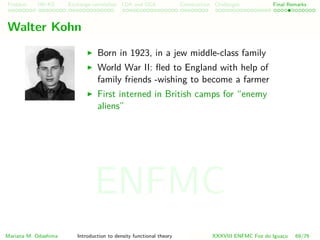 Problem HK-KS xc LDA Construction Challenges Final Remarks
Walter Kohn
Born in 1923, in a jew middle-class family
World War II: ﬂed to England with help of
family friends -wishing to become a farmer
First interned in British camps for “enemy
aliens”
Mariana M. Odashima Introduction to density functional theory XXXVIII ENFMC Foz do Iguac¸u 69/76
ENFMC
 