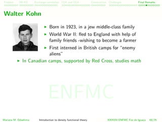 Problem HK-KS xc LDA Construction Challenges Final Remarks
Walter Kohn
Born in 1923, in a jew middle-class family
World War II: ﬂed to England with help of
family friends -wishing to become a farmer
First interned in British camps for “enemy
aliens”
In Canadian camps, supported by Red Cross, studies math
Mariana M. Odashima Introduction to density functional theory XXXVIII ENFMC Foz do Iguac¸u 69/76
ENFMC
 