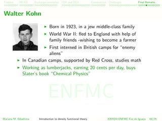 Problem HK-KS xc LDA Construction Challenges Final Remarks
Walter Kohn
Born in 1923, in a jew middle-class family
World War II: ﬂed to England with help of
family friends -wishing to become a farmer
First interned in British camps for “enemy
aliens”
In Canadian camps, supported by Red Cross, studies math
Working as lumberjacks, earning 20 cents per day, buys
Slater’s book “Chemical Physics”
Mariana M. Odashima Introduction to density functional theory XXXVIII ENFMC Foz do Iguac¸u 69/76
ENFMC
 