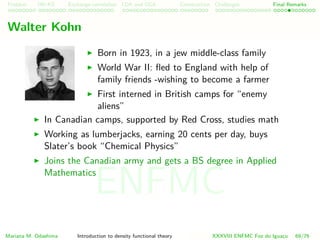 Problem HK-KS xc LDA Construction Challenges Final Remarks
Walter Kohn
Born in 1923, in a jew middle-class family
World War II: ﬂed to England with help of
family friends -wishing to become a farmer
First interned in British camps for “enemy
aliens”
In Canadian camps, supported by Red Cross, studies math
Working as lumberjacks, earning 20 cents per day, buys
Slater’s book “Chemical Physics”
Joins the Canadian army and gets a BS degree in Applied
Mathematics
Mariana M. Odashima Introduction to density functional theory XXXVIII ENFMC Foz do Iguac¸u 69/76
ENFMC
 