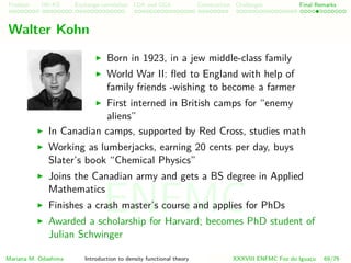 Problem HK-KS xc LDA Construction Challenges Final Remarks
Walter Kohn
Born in 1923, in a jew middle-class family
World War II: ﬂed to England with help of
family friends -wishing to become a farmer
First interned in British camps for “enemy
aliens”
In Canadian camps, supported by Red Cross, studies math
Working as lumberjacks, earning 20 cents per day, buys
Slater’s book “Chemical Physics”
Joins the Canadian army and gets a BS degree in Applied
Mathematics
Finishes a crash master’s course and applies for PhDs
Awarded a scholarship for Harvard; becomes PhD student of
Julian Schwinger
Mariana M. Odashima Introduction to density functional theory XXXVIII ENFMC Foz do Iguac¸u 69/76
ENFMC
 