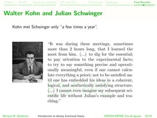 Problem HK-KS xc LDA Construction Challenges Final Remarks
Walter Kohn and Julian Schwinger
Kohn met Schwinger only “a few times a year”.
“It was during these meetings, sometimes
more than 2 hours long, that I learned the
most from him. (...) to dig for the essential;
to pay attention to the experimental facts;
to try to say something precise and operati-
onally meaningful, even if one cannot calcu-
late everything a priori; not to be satisﬁed un-
til one has embedded his ideas in a coherent,
logical, and aesthetically satisfying structure.
(...) I cannot even imagine my subsequent sci-
entiﬁc life without Julian’s example and tea-
ching.”
Mariana M. Odashima Introduction to density functional theory XXXVIII ENFMC Foz do Iguac¸u 70/76
ENFMC
 