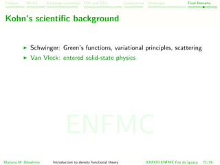 Problem HK-KS xc LDA Construction Challenges Final Remarks
Kohn’s scientiﬁc background
Schwinger: Green’s functions, variational principles, scattering
Van Vleck: entered solid-state physics
Mariana M. Odashima Introduction to density functional theory XXXVIII ENFMC Foz do Iguac¸u 71/76
ENFMC
 