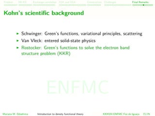 Problem HK-KS xc LDA Construction Challenges Final Remarks
Kohn’s scientiﬁc background
Schwinger: Green’s functions, variational principles, scattering
Van Vleck: entered solid-state physics
Rostocker: Green’s functions to solve the electron band
structure problem (KKR)
Mariana M. Odashima Introduction to density functional theory XXXVIII ENFMC Foz do Iguac¸u 71/76
ENFMC
 