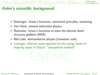 Problem HK-KS xc LDA Construction Challenges Final Remarks
Kohn’s scientiﬁc background
Schwinger: Green’s functions, variational principles, scattering
Van Vleck: entered solid-state physics
Rostocker: Green’s functions to solve the electron band
structure problem (KKR)
Bell Labs: semiconductor physics (transistor rush)
Luttinger; eﬀective mass equation for the energy levels of
impurity states in Silicon: “one-particle method”
Mariana M. Odashima Introduction to density functional theory XXXVIII ENFMC Foz do Iguac¸u 71/76
ENFMC
 