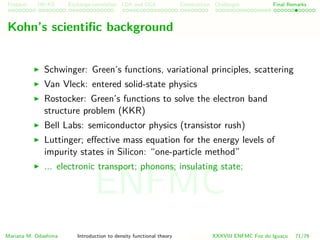 Problem HK-KS xc LDA Construction Challenges Final Remarks
Kohn’s scientiﬁc background
Schwinger: Green’s functions, variational principles, scattering
Van Vleck: entered solid-state physics
Rostocker: Green’s functions to solve the electron band
structure problem (KKR)
Bell Labs: semiconductor physics (transistor rush)
Luttinger; eﬀective mass equation for the energy levels of
impurity states in Silicon: “one-particle method”
... electronic transport; phonons; insulating state;
Mariana M. Odashima Introduction to density functional theory XXXVIII ENFMC Foz do Iguac¸u 71/76
ENFMC
 