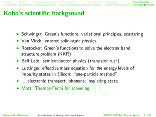 Problem HK-KS xc LDA Construction Challenges Final Remarks
Kohn’s scientiﬁc background
Schwinger: Green’s functions, variational principles, scattering
Van Vleck: entered solid-state physics
Rostocker: Green’s functions to solve the electron band
structure problem (KKR)
Bell Labs: semiconductor physics (transistor rush)
Luttinger; eﬀective mass equation for the energy levels of
impurity states in Silicon: “one-particle method”
... electronic transport; phonons; insulating state;
Mott: Thomas-Fermi for screening
Mariana M. Odashima Introduction to density functional theory XXXVIII ENFMC Foz do Iguac¸u 71/76
ENFMC
 