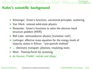 Problem HK-KS xc LDA Construction Challenges Final Remarks
Kohn’s scientiﬁc background
Schwinger: Green’s functions, variational principles, scattering
Van Vleck: entered solid-state physics
Rostocker: Green’s functions to solve the electron band
structure problem (KKR)
Bell Labs: semiconductor physics (transistor rush)
Luttinger; eﬀective mass equation for the energy levels of
impurity states in Silicon: “one-particle method”
... electronic transport; phonons; insulating state;
Mott: Thomas-Fermi for screening
de Gennes, Friedel: metals and alloys;
Mariana M. Odashima Introduction to density functional theory XXXVIII ENFMC Foz do Iguac¸u 71/76
ENFMC
 