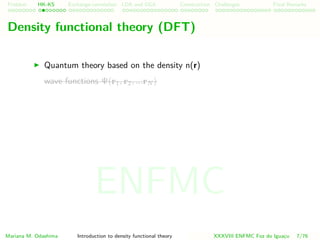 Problem HK-KS xc LDA Construction Challenges Final Remarks
Density functional theory (DFT)
Quantum theory based on the density n(r)
wave functions Ψ(r1, r2, ...rN )
Mariana M. Odashima Introduction to density functional theory XXXVIII ENFMC Foz do Iguac¸u 7/76
ENFMC
 
