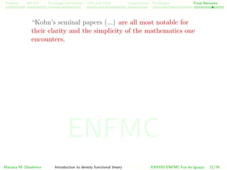 Problem HK-KS xc LDA Construction Challenges Final Remarks
“Kohn’s seminal papers (...) are all most notable for
their clarity and the simplicity of the mathematics one
encounters.
Mariana M. Odashima Introduction to density functional theory XXXVIII ENFMC Foz do Iguac¸u 72/76
ENFMC
 