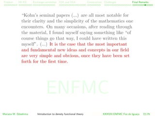 Problem HK-KS xc LDA Construction Challenges Final Remarks
“Kohn’s seminal papers (...) are all most notable for
their clarity and the simplicity of the mathematics one
encounters. On many occasions, after reading through
the material, I found myself saying something like “of
course things go that way, I could have written this
myself”. (...) It is the case that the most important
and fundamental new ideas and concepts in our ﬁeld
are very simple and obvious, once they have been set
forth for the ﬁrst time.
Mariana M. Odashima Introduction to density functional theory XXXVIII ENFMC Foz do Iguac¸u 72/76
ENFMC
 