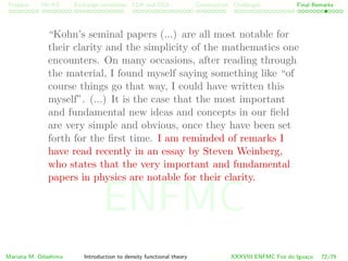 Problem HK-KS xc LDA Construction Challenges Final Remarks
“Kohn’s seminal papers (...) are all most notable for
their clarity and the simplicity of the mathematics one
encounters. On many occasions, after reading through
the material, I found myself saying something like “of
course things go that way, I could have written this
myself”. (...) It is the case that the most important
and fundamental new ideas and concepts in our ﬁeld
are very simple and obvious, once they have been set
forth for the ﬁrst time. I am reminded of remarks I
have read recently in an essay by Steven Weinberg,
who states that the very important and fundamental
papers in physics are notable for their clarity.
Mariana M. Odashima Introduction to density functional theory XXXVIII ENFMC Foz do Iguac¸u 72/76
ENFMC
 