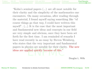 Problem HK-KS xc LDA Construction Challenges Final Remarks
“Kohn’s seminal papers (...) are all most notable for
their clarity and the simplicity of the mathematics one
encounters. On many occasions, after reading through
the material, I found myself saying something like “of
course things go that way, I could have written this
myself”. (...) It is the case that the most important
and fundamental new ideas and concepts in our ﬁeld
are very simple and obvious, once they have been set
forth for the ﬁrst time. I am reminded of remarks I
have read recently in an essay by Steven Weinberg,
who states that the very important and fundamental
papers in physics are notable for their clarity. The new
ideas are applied quickly because of this.”
Douglas L. Mills
Mariana M. Odashima Introduction to density functional theory XXXVIII ENFMC Foz do Iguac¸u 72/76
ENFMC
 
