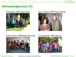 Problem HK-KS xc LDA Construction Challenges Final Remarks
Acknowledgements (I)
Klaus Capelle, UFABC, Brazil
E.K.U. Gross, MPI-Halle,Germany
Sam Trickey, QTP-Univ.Florida
Caio Lewenkopf, UFF, Brazil
Mariana M. Odashima Introduction to density functional theory XXXVIII ENFMC Foz do Iguac¸u 73/76
ENFMC
 