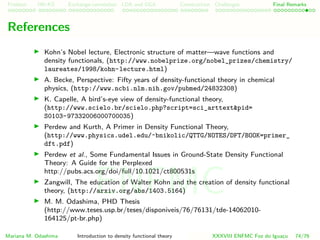 Problem HK-KS xc LDA Construction Challenges Final Remarks
References
Kohn’s Nobel lecture, Electronic structure of matter—wave functions and
density functionals, (http://www.nobelprize.org/nobel_prizes/chemistry/
laureates/1998/kohn-lecture.html)
A. Becke, Perspective: Fifty years of density-functional theory in chemical
physics, (http://www.ncbi.nlm.nih.gov/pubmed/24832308)
K. Capelle, A bird’s-eye view of density-functional theory,
(http://www.scielo.br/scielo.php?script=sci_arttext&pid=
S0103-97332006000700035)
Perdew and Kurth, A Primer in Density Functional Theory,
(http://www.physics.udel.edu/˜bnikolic/QTTG/NOTES/DFT/BOOK=primer_
dft.pdf)
Perdew et al., Some Fundamental Issues in Ground-State Density Functional
Theory: A Guide for the Perplexed
http://pubs.acs.org/doi/full/10.1021/ct800531s
Zangwill, The education of Walter Kohn and the creation of density functional
theory, (http://arxiv.org/abs/1403.5164)
M. M. Odashima, PHD Thesis
(http://www.teses.usp.br/teses/disponiveis/76/76131/tde-14062010-
164125/pt-br.php)
Mariana M. Odashima Introduction to density functional theory XXXVIII ENFMC Foz do Iguac¸u 74/76
ENFMC
 