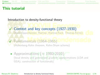 Problem HK-KS xc LDA Construction Challenges Final Remarks
This tutorial
Introduction to density-functional theory
Context and key concepts (1927-1930)
(Born-Oppenheimer, Hartree, Hartree-Fock, Thomas-Fermi)
Fundamentals (1964-1965)
(Hohenberg-Kohn theorem, Kohn-Sham scheme)
Approximations (≈ 1980-2010)
(local density and generalized gradient approximations (LDA and
GGA), construction of functionals)
Mariana M. Odashima Introduction to density functional theory XXXVIII ENFMC Foz do Iguac¸u 1/76
ENFMC
 