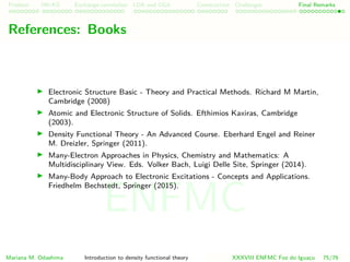 Problem HK-KS xc LDA Construction Challenges Final Remarks
References
Electronic Structure Basic - Theory and Practical Methods. Richard M Martin,
Cambridge (2008)
Atomic and Electronic Structure of Solids. Efthimios Kaxiras, Cambridge
(2003).
Density Functional Theory - An Advanced Course. Eberhard Engel and Reiner
M. Dreizler, Springer (2011).
Many-Electron Approaches in Physics, Chemistry and Mathematics: A
Multidisciplinary View. Eds. Volker Bach, Luigi Delle Site, Springer (2014).
Many-Body Approach to Electronic Excitations - Concepts and Applications.
Friedhelm Bechstedt, Springer (2015).
Mariana M. Odashima Introduction to density functional theory XXXVIII ENFMC Foz do Iguac¸u 75/76
ENFMC
 