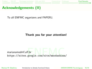 Problem HK-KS xc LDA Construction Challenges Final Remarks
Acknowledgements
To all ENFMC organizers and FAPERJ.
Thank you for your attention!
https://sites.google.com/site/mmodashima/
Mariana M. Odashima Introduction to density functional theory XXXVIII ENFMC Foz do Iguac¸u 76/76
ENFMC
 