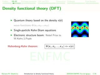 Problem HK-KS xc LDA Construction Challenges Final Remarks
Density functional theory (DFT)
Quantum theory based on the density n(r)
wave functions Ψ(r1, r2, ...rN )
Single-particle Kohn-Sham equations
Electronic structure boom: Nobel Prize to
W.Kohn/J.Pople
Hohenberg-Kohn theorem: Ψ(r1, r2, ..., rN ) ⇔ n(r)
Mariana M. Odashima Introduction to density functional theory XXXVIII ENFMC Foz do Iguac¸u 7/76
ENFMC
 