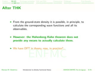 Problem HK-KS xc LDA Construction Challenges Final Remarks
After THK
From the ground-state density it is possible, in principle, to
calculate the corresponding wave functions and all its
observables.
However: the Hohenberg-Kohn theorem does not
provide any means to actually calculate them.
We have DFT in theory, now, in practice?...
Mariana M. Odashima Introduction to density functional theory XXXVIII ENFMC Foz do Iguac¸u 9/76
ENFMC
 