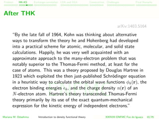 Problem HK-KS xc LDA Construction Challenges Final Remarks
After THK
arXiv:1403.5164
“By the late fall of 1964, Kohn was thinking about alternative
ways to transform the theory he and Hohenberg had developed
into a practical scheme for atomic, molecular, and solid state
calculations. Happily, he was very well acquainted with an
approximate approach to the many-electron problem that was
notably superior to the Thomas-Fermi method, at least for the
case of atoms. This was a theory proposed by Douglas Hartree in
1923 which exploited the then just-published Schr¨odinger equation
in a heuristic way to calculate the orbital wave functions φk(r), the
electron binding energies k, and the charge density n(r) of an
N-electron atom. Hartree’s theory transcended Thomas-Fermi
theory primarily by its use of the exact quantum-mechanical
expression for the kinetic energy of independent electrons.”
Mariana M. Odashima Introduction to density functional theory XXXVIII ENFMC Foz do Iguac¸u 10/76
ENFMC
 