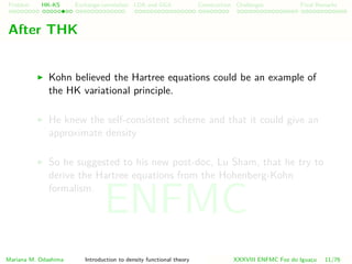 Problem HK-KS xc LDA Construction Challenges Final Remarks
After THK
Kohn believed the Hartree equations could be an example of
the HK variational principle.
He knew the self-consistent scheme and that it could give an
approximate density
So he suggested to his new post-doc, Lu Sham, that he try to
derive the Hartree equations from the Hohenberg-Kohn
formalism.
Mariana M. Odashima Introduction to density functional theory XXXVIII ENFMC Foz do Iguac¸u 11/76
ENFMC
 