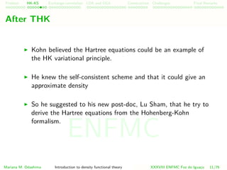 Problem HK-KS xc LDA Construction Challenges Final Remarks
After THK
Kohn believed the Hartree equations could be an example of
the HK variational principle.
He knew the self-consistent scheme and that it could give an
approximate density
So he suggested to his new post-doc, Lu Sham, that he try to
derive the Hartree equations from the Hohenberg-Kohn
formalism.
Mariana M. Odashima Introduction to density functional theory XXXVIII ENFMC Foz do Iguac¸u 11/76
ENFMC
 
