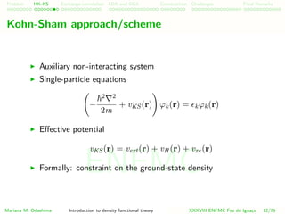 Problem HK-KS xc LDA Construction Challenges Final Remarks
Kohn-Sham approach/scheme
Auxiliary non-interacting system
Single-particle equations
−
2 2
2m
+ vKS (r) ϕk(r) = kϕk(r)
Eﬀective potential
vKS (r) = vext(r) + vH (r) + vxc(r)
Formally: constraint on the ground-state density
Mariana M. Odashima Introduction to density functional theory XXXVIII ENFMC Foz do Iguac¸u 12/76
ENFMC
 