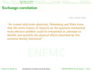 Problem HK-KS xc LDA Construction Challenges Final Remarks
Exchange-correlation
arXiv:1403.5164
“As trained solid-state physicists, Hohenberg and Kohn knew
that the entire history of research on the quantum mechanical
many-electron problem could be interpreted as attempts to
identify and quantify the physical eﬀects described by this
universal density functional.” For example, many years of
approximate quantum mechanical calculations for atoms and
molecules had established that the phenomenon of exchange -
a consequence of the Pauli exclusion principle - contributes
signiﬁcantly to the potential energy part of U[n]. Exchange
reduces the Coulomb potential energy of the system by tending
to keep electrons with parallel spin spatially separated.”.
Mariana M. Odashima Introduction to density functional theory XXXVIII ENFMC Foz do Iguac¸u 14/76
ENFMC
 