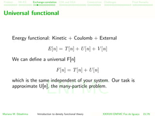 Problem HK-KS xc LDA Construction Challenges Final Remarks
Universal functional
Energy functional: Kinetic + Coulomb + External
E[n] = T[n] + U[n] + V [n]
We can deﬁne a universal F[n]
F[n] = T[n] + U[n]
which is the same independent of your system. Our task is
approximate U[n], the many-particle problem.
Mariana M. Odashima Introduction to density functional theory XXXVIII ENFMC Foz do Iguac¸u 15/76
ENFMC
 
