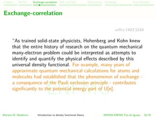 Problem HK-KS xc LDA Construction Challenges Final Remarks
Exchange-correlation
arXiv:1403.5164
“As trained solid-state physicists, Hohenberg and Kohn knew
that the entire history of research on the quantum mechanical
many-electron problem could be interpreted as attempts to
identify and quantify the physical eﬀects described by this
universal density functional. For example, many years of
approximate quantum mechanical calculations for atoms and
molecules had established that the phenomenon of exchange -
a consequence of the Pauli exclusion principle - contributes
signiﬁcantly to the potential energy part of U[n].Exchange
reduces the Coulomb potential energy of the system by tending
to keep electrons with parallel spin spatially separated.”
Mariana M. Odashima Introduction to density functional theory XXXVIII ENFMC Foz do Iguac¸u 16/76
ENFMC
 