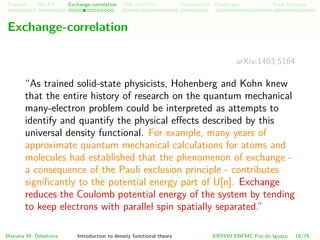 Problem HK-KS xc LDA Construction Challenges Final Remarks
Exchange-correlation
arXiv:1403.5164
“As trained solid-state physicists, Hohenberg and Kohn knew
that the entire history of research on the quantum mechanical
many-electron problem could be interpreted as attempts to
identify and quantify the physical eﬀects described by this
universal density functional. For example, many years of
approximate quantum mechanical calculations for atoms and
molecules had established that the phenomenon of exchange -
a consequence of the Pauli exclusion principle - contributes
signiﬁcantly to the potential energy part of U[n]. Exchange
reduces the Coulomb potential energy of the system by tending
to keep electrons with parallel spin spatially separated.”
Mariana M. Odashima Introduction to density functional theory XXXVIII ENFMC Foz do Iguac¸u 16/76
ENFMC
 
