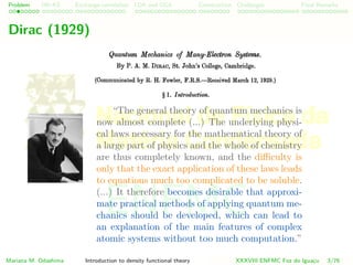 Problem HK-KS xc LDA Construction Challenges Final Remarks
Dirac (1929)
“The general theory of quantum mechanics is
now almost complete (...) The underlying physi-
cal laws necessary for the mathematical theory of
a large part of physics and the whole of chemistry
are thus completely known, and the diﬃculty is
only that the exact application of these laws leads
to equations much too complicated to be soluble.
(...) It therefore becomes desirable that approxi-
mate practical methods of applying quantum me-
chanics should be developed, which can lead to
an explanation of the main features of complex
atomic systems without too much computation.”
Mariana M. Odashima Introduction to density functional theory XXXVIII ENFMC Foz do Iguac¸u 3/76
ENFMC
 