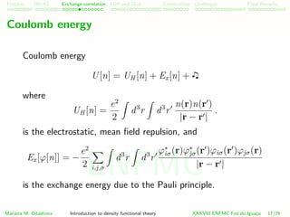 Problem HK-KS xc LDA Construction Challenges Final Remarks
Coulomb energy
Coulomb energy
U[n] = UH [n] + Ex[n] +
where
UH [n] =
e2
2
d3
r d3
r
n(r)n(r )
|r − r |
.
is the electrostatic, mean ﬁeld repulsion, and
Ex[ϕ[n]] = −
e2
2 i,j,σ
d3
r d3
r
ϕ∗
iσ(r)ϕ∗
jσ(r )ϕiσ(r )ϕjσ(r)
|r − r |
is the exchange energy due to the Pauli principle.
Mariana M. Odashima Introduction to density functional theory XXXVIII ENFMC Foz do Iguac¸u 17/76
ENFMC
 