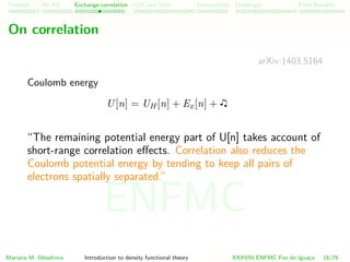 Problem HK-KS xc LDA Construction Challenges Final Remarks
On correlation
arXiv:1403.5164
Coulomb energy
U[n] = UH [n] + Ex[n] +
“The remaining potential energy part of U[n] takes account of
short-range correlation eﬀects. Correlation also reduces the
Coulomb potential energy by tending to keep all pairs of
electrons spatially separated.”
Mariana M. Odashima Introduction to density functional theory XXXVIII ENFMC Foz do Iguac¸u 18/76
ENFMC
 