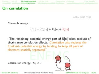 Problem HK-KS xc LDA Construction Challenges Final Remarks
On correlation
arXiv:1403.5164
Coulomb energy
U[n] = UH [n] + Ex[n] + Ec[n]
“The remaining potential energy part of U[n] takes account of
short-range correlation eﬀects. Correlation also reduces the
Coulomb potential energy by tending to keep all pairs of
electrons spatially separated.”
Correlation energy: Ec < 0
Mariana M. Odashima Introduction to density functional theory XXXVIII ENFMC Foz do Iguac¸u 18/76
ENFMC
 