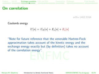Problem HK-KS xc LDA Construction Challenges Final Remarks
On correlation
arXiv:1403.5164
Coulomb energy
U[n] = UH [n] + Ex[n] + Ec[n]
“Note for future reference that the venerable Hartree-Fock
approximation takes account of the kinetic energy and the
exchange energy exactly but (by deﬁnition) takes no account
of the correlation energy”.
Mariana M. Odashima Introduction to density functional theory XXXVIII ENFMC Foz do Iguac¸u 19/76
ENFMC
 