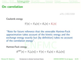 Problem HK-KS xc LDA Construction Challenges Final Remarks
On correlation
arXiv:1403.5164
Coulomb energy
U[n] = UH [n] + Ex[n] + Ec[n]
“Note for future reference that the venerable Hartree-Fock
approximation takes account of the kinetic energy and the
exchange energy exactly but (by deﬁnition) takes no account
of the correlation energy”.
Hartree-Fock energy
EHF
[n] = Ts[ϕ[n]] + V [n] + UH [n] + Ex[ϕ[n]]
Mariana M. Odashima Introduction to density functional theory XXXVIII ENFMC Foz do Iguac¸u 19/76
ENFMC
 