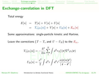 Problem HK-KS xc LDA Construction Challenges Final Remarks
Exchange-correlation in DFT
Total energy
E[n] = T[n] + V [n] + U[n]
= Ts[ϕi[n]] + V [n] + UH [n] + Exc[n]
Some approximations: single-particle kinetic and Hartree.
Leave the corrections (T − Ts and U − UH ) to the Exc.
Ts[ϕi[n]] = −
2
2m
N
i
d3
rϕ∗
i (r) 2
ϕi(r)
UH [n] =
e2
2
d3
r d3
r
n(r)n(r )
| r − r |
Mariana M. Odashima Introduction to density functional theory XXXVIII ENFMC Foz do Iguac¸u 21/76
ENFMC
 