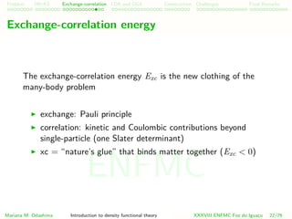 Problem HK-KS xc LDA Construction Challenges Final Remarks
Exchange-correlation energy
The exchange-correlation energy Exc is the new clothing of the
many-body problem
exchange: Pauli principle
correlation: kinetic and Coulombic contributions beyond
single-particle (one Slater determinant)
xc = “nature’s glue” that binds matter together (Exc < 0)
Mariana M. Odashima Introduction to density functional theory XXXVIII ENFMC Foz do Iguac¸u 22/76
ENFMC
 