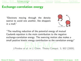 Problem HK-KS xc LDA Construction Challenges Final Remarks
Exchange-correlation energy
“Electrons moving through the density
swerve to avoid one another, like shoppers
in a mall.”
“The resulting reduction of the potential energy of mutual
Coulomb repulsion is the main contribution to the negative
exchange-correlation energy. The swerving motion also makes a
small positive kinetic energy contribution to the correlation energy”
J.Perdew et al. in J. Chem. Theory Comput. 5, 902 (2009).
Mariana M. Odashima Introduction to density functional theory XXXVIII ENFMC Foz do Iguac¸u 23/76
ENFMC
 