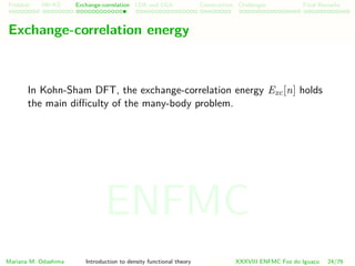 Problem HK-KS xc LDA Construction Challenges Final Remarks
Exchange-correlation energy
In Kohn-Sham DFT, the exchange-correlation energy Exc[n] holds
the main diﬃculty of the many-body problem.
Mariana M. Odashima Introduction to density functional theory XXXVIII ENFMC Foz do Iguac¸u 24/76
ENFMC
 