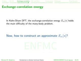 Problem HK-KS xc LDA Construction Challenges Final Remarks
Exchange-correlation energy
In Kohn-Sham DFT, the exchange-correlation energy Exc[n] holds
the main diﬃculty of the many-body problem.
Now, how to construct an approximate Exc[n]?
Mariana M. Odashima Introduction to density functional theory XXXVIII ENFMC Foz do Iguac¸u 24/76
ENFMC
 