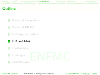 Problem HK-KS xc LDA Construction Challenges Final Remarks
Outline
1 Review of our problem
2 Review of HK-KS
3 Exchange-correlation
4 LDA and GGA
5 Construction
6 Challenges
7 Final Remarks
Mariana M. Odashima Introduction to density functional theory XXXVIII ENFMC Foz do Iguac¸u 24/76
ENFMC
 