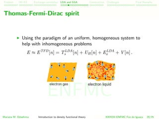 Problem HK-KS xc LDA Construction Challenges Final Remarks
Thomas-Fermi-Dirac spirit
Using the paradigm of an uniform, homogeneous system to
help with inhomogeneous problems
E ≈ ETFD
[n] = TLDA
s [n] + UH [n] + ELDA
x + V [n] .
Mariana M. Odashima Introduction to density functional theory XXXVIII ENFMC Foz do Iguac¸u 29/76
ENFMC
 