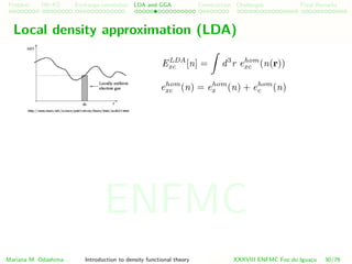 Problem HK-KS xc LDA Construction Challenges Final Remarks
Local density approximation (LDA)
ELDA
xc [n] = d3
r ehom
xc (n(r))
ehom
xc (n) = ehom
x (n) + ehom
c (n)
Mariana M. Odashima Introduction to density functional theory XXXVIII ENFMC Foz do Iguac¸u 30/76
ENFMC
 