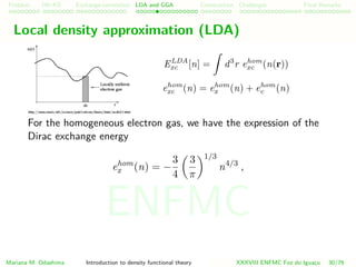 Problem HK-KS xc LDA Construction Challenges Final Remarks
Local density approximation (LDA)
ELDA
xc [n] = d3
r ehom
xc (n(r))
ehom
xc (n) = ehom
x (n) + ehom
c (n)
For the homogeneous electron gas, we have the expression of the
Dirac exchange energy
ehom
x (n) = −
3
4
3
π
1/3
n4/3
,
Mariana M. Odashima Introduction to density functional theory XXXVIII ENFMC Foz do Iguac¸u 30/76
ENFMC
 