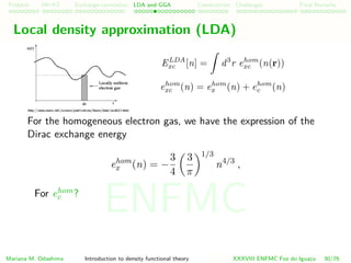 Problem HK-KS xc LDA Construction Challenges Final Remarks
Local density approximation (LDA)
ELDA
xc [n] = d3
r ehom
xc (n(r))
ehom
xc (n) = ehom
x (n) + ehom
c (n)
For the homogeneous electron gas, we have the expression of the
Dirac exchange energy
ehom
x (n) = −
3
4
3
π
1/3
n4/3
,
For ehom
c ?
Mariana M. Odashima Introduction to density functional theory XXXVIII ENFMC Foz do Iguac¸u 30/76
ENFMC
 