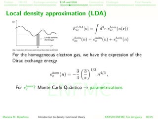 Problem HK-KS xc LDA Construction Challenges Final Remarks
Local density approximation (LDA)
ELDA
xc [n] = d3
r ehom
xc (n(r))
ehom
xc (n) = ehom
x (n) + ehom
c (n)
For the homogeneous electron gas, we have the expression of the
Dirac exchange energy
ehom
x (n) = −
3
4
3
π
1/3
n4/3
,
For ehom
c ? Monte Carlo Quˆantico → parametrizations
Mariana M. Odashima Introduction to density functional theory XXXVIII ENFMC Foz do Iguac¸u 30/76
ENFMC
 