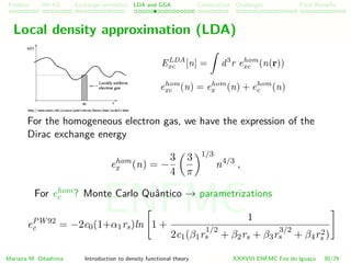 Problem HK-KS xc LDA Construction Challenges Final Remarks
Local density approximation (LDA)
ELDA
xc [n] = d3
r ehom
xc (n(r))
ehom
xc (n) = ehom
x (n) + ehom
c (n)
For the homogeneous electron gas, we have the expression of the
Dirac exchange energy
ehom
x (n) = −
3
4
3
π
1/3
n4/3
,
For ehom
c ? Monte Carlo Quˆantico → parametrizations
ePW92
c = −2c0(1+α1rs)ln 1 +
1
2c1(β1r
1/2
s + β2rs + β3r
3/2
s + β4r2
s )
Mariana M. Odashima Introduction to density functional theory XXXVIII ENFMC Foz do Iguac¸u 30/76
ENFMC
 